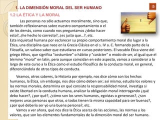 1. LA DIMENSIÓN MORAL DEL SER HUMANO                                                  5

1.2 LA ÉTICA Y LA MORAL
       Las personas no sólo actuamos moralmente, sino que,
también reflexionamos sobre nuestro comportamiento o el
de los demás, como cuando nos preguntamos ¿debo hacer
esto?, ¿he hecho lo correcto?, ¿es justo que…?, etc.
Esta inquietud humana por esclarecer su propio comportamiento moral dio lugar a la
Ética, una disciplina que nace en la Grecia Clásica en el s. IV a. C. formando parte de la
Filosofía, un valioso saber que estudiaras en cursos posteriores. El vocablo Ética viene del
griego êthos, que significa "costumbre" o hábito y "carácter" o modo de ser, al igual que el
término "moral" en latín, pero aunque coincidan en este aspecto, vamos a considerar a lo
largo de este curso a la Ética como el estudio filosófico de la conducta moral, en general,
diferenciándola de otros tipos de conducta.
     Veamos, otros saberes, la Historia por ejemplo, nos dice cómo son los hechos
humanos, la Ética, sin embargo, nos dice cómo deben ser; así mismo, estudia los valores y
las normas morales, determina en qué consiste la responsabilidad moral, investiga si
existe libertad en la conducta humana, analizar la obligación moral interrogando ¿qué
debo hacer?, ¿por qué?, ¿cómo son los seres humanos, egoístas o generosos?, ¿son
mejores unas personas que otras, o todas tienen la misma capacidad para ser buenas?,
¿por qué debería ser yo una buena persona?, etc.
     Vamos a ver ahora, qué nos dice la Ética acerca de las acciones, las normas y los
valores, que son los elementos fundamentales de la dimensión moral del ser humano.
 