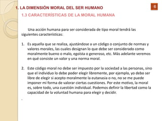 1. LA DIMENSIÓN MORAL DEL SER HUMANO                                                6

  1.3 CARACTERÍSTICAS DE LA MORAL HUMANA


      Una acción humana para ser considerada de tipo moral tendrá las
  siguientes características:

  1. Es aquella que se realiza, ajustándose a un código o conjunto de normas y
     valores morales, las cuales designan lo que debe ser considerado como
     moralmente bueno o malo, egoísta o generoso, etc. Más adelante veremos
     en qué consiste un valor y una norma moral.

  2. Este código moral no debe ser impuesto por la sociedad a las personas, sino
     que el individuo lo debe poder elegir libremente, por ejemplo, yo debo ser
     libre de elegir si acepto moralmente la eutanasia o no, no se me puede
     imponer mi forma de valorar ciertas cuestiones. Por este motivo, la moral
     es, sobre todo, una cuestión individual. Podemos definir la libertad como la
     capacidad de la voluntad humana para elegir y decidir.
  .
 