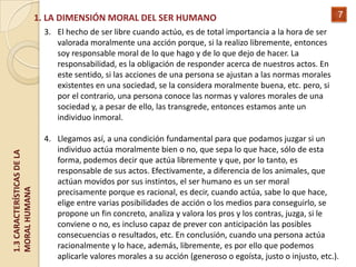 1. LA DIMENSIÓN MORAL DEL SER HUMANO                                                  7
                              3. El hecho de ser libre cuando actúo, es de total importancia a la hora de ser
                                 valorada moralmente una acción porque, si la realizo libremente, entonces
                                 soy responsable moral de lo que hago y de lo que dejo de hacer. La
                                 responsabilidad, es la obligación de responder acerca de nuestros actos. En
                                 este sentido, si las acciones de una persona se ajustan a las normas morales
                                 existentes en una sociedad, se la considera moralmente buena, etc. pero, si
                                 por el contrario, una persona conoce las normas y valores morales de una
                                 sociedad y, a pesar de ello, las transgrede, entonces estamos ante un
                                 individuo inmoral.

                              4. Llegamos así, a una condición fundamental para que podamos juzgar si un
                                 individuo actúa moralmente bien o no, que sepa lo que hace, sólo de esta
1.3 CARACTERÍSTICAS DE LA




                                 forma, podemos decir que actúa libremente y que, por lo tanto, es
                                 responsable de sus actos. Efectivamente, a diferencia de los animales, que
                                 actúan movidos por sus instintos, el ser humano es un ser moral
MORAL HUMANA




                                 precisamente porque es racional, es decir, cuando actúa, sabe lo que hace,
                                 elige entre varias posibilidades de acción o los medios para conseguirlo, se
                                 propone un fin concreto, analiza y valora los pros y los contras, juzga, si le
                                 conviene o no, es incluso capaz de prever con anticipación las posibles
                                 consecuencias o resultados, etc. En conclusión, cuando una persona actúa
                                 racionalmente y lo hace, además, libremente, es por ello que podemos
                                 aplicarle valores morales a su acción (generoso o egoísta, justo o injusto, etc.).
 