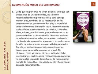 1. LA DIMENSIÓN MORAL DEL SER HUMANO                            8


                              5. Dado que las personas no viven aisladas, sino que son
                                 ciudadanos de una comunidad, no sólo son
                                 responsables de sus propios actos y para consigo
                                 mismos sino, también, de su repercusión en las
                                 personas con las que convivo. Por ello, la moralidad
                                 tiene también una dimensión social. Nacemos en una
                                 sociedad que posee una serie de normas, creencias,
                                 ideas, valores, prohibiciones, pautas de conducta, etc.
                                 que caracterizan su forma de vida. Nuestras acciones
                                 morales se dan en sociedad, en nuestra convivencia
                                 con los demás, quienes las aprueban o las rechazan en
1.3 CARACTERÍSTICAS DE LA




                                 función de estas normas y valores válidos para todos.
                                 Por ello, el ser humano necesita convivir con los
                                 demás para desarrollarse como ser moral. No
MORAL HUMANA




                                 obstante, como ya hemos dicho, el individuo debe
                                 interiorizarlas, es decir, debe reconocerlas como suyas,
                                 no como algo impuesto desde fuera, de modo que las
                                 cumpla de modo libre, conscientemente y habiéndolas
                                 pensado racionalmente.
 