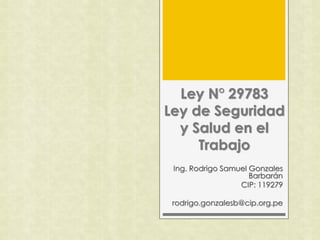 Ley N° 29783
Ley de Seguridad
y Salud en el
Trabajo
Ing. Rodrigo Samuel Gonzales
Barbarán
CIP: 119279
rodrigo.gonzalesb@cip.org.pe
 