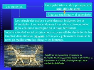 Los sumerios: Eran politeístas, el dios principal era
Anu, dios del cielo
Rige las estaciones y el calendario
Los principales astros se consideraban imágenes de sus
divinidades. Los descendientes los acadios y otros semitas
(Que centraron su religión en la diosa fertilidad).
Toda la actividad social de esta época se desarrollaba alrededor de los
templos, denominados zigurats. Los reyes y gobernantes asumían la
tarea de mediar entre los dioses y los hombres.
Detalle de una cerámica procedente de
la Puerta de Ishtar, fechada hacia el año 600 a. C.
Representa a Marduk, deidad principal de la
ciudad de Babilonia.
 