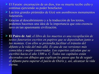  El Faraón: encarnación de un dios, tras su muerte recibe culto yEl Faraón: encarnación de un dios, tras su muerte recibe culto y
continua ejerciendo su poder benefactor.continua ejerciendo su poder benefactor.
 Las tres grandes pirámides de Gizé son asombrosos monumentosLas tres grandes pirámides de Gizé son asombrosos monumentos
funerarios.funerarios.
 Gracias al descubrimiento y a la traducción de los textos,Gracias al descubrimiento y a la traducción de los textos,
podemos hacernos una idea de la importancia que esta creenciapodemos hacernos una idea de la importancia que esta creencia
tuvo en tan apasionante civilización.tuvo en tan apasionante civilización.
 El Pairo de AniEl Pairo de Ani:: el libro de los muertos es una recopilación deel libro de los muertos es una recopilación de
textos funerarios escritos en papiros que se depositaban junto atextos funerarios escritos en papiros que se depositaban junto a
las momias. Con ellos se pretendía facilitar el tránsito dellas momias. Con ellos se pretendía facilitar el tránsito del
difunto a la vida del más allá. Es una de sus versiones másdifunto a la vida del más allá. Es una de sus versiones más
conocidas y mejor conservadas. Los expertos calculan que seconocidas y mejor conservadas. Los expertos calculan que se
escribió hacia el año 1300 a. C. Todos sus capítulos estánescribió hacia el año 1300 a. C. Todos sus capítulos están
decorados con dibujos que explican los pasos que ha de seguirdecorados con dibujos que explican los pasos que ha de seguir
el difunto para superar el juicio de Osiris y, así, alcanzar la vidael difunto para superar el juicio de Osiris y, así, alcanzar la vida
eterna.eterna.
 