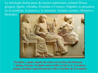 • La mitología forma parte de nuestro patrimonio cultural Dioses
griegos( Apolo, Afrodita, Poseidón o Cronos). Palpable su presencia
en la escultura, la pintura y la literatura. Grandes poetas ( Homero o
Hesiodo).
Poseidón y Apolo, detalle del relieve de un friso del Partenón
( Atenas, Grecia). Fechado entre el 440 y el 442 a. C. Los dioses
griegos decidían caprichosamente sobre el destino de los hombres
 