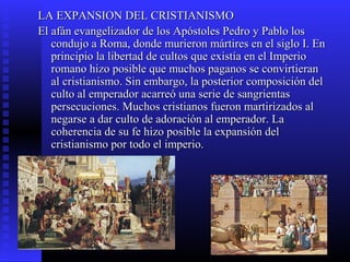 LA EXPANSION DEL CRISTIANISMOLA EXPANSION DEL CRISTIANISMO
El afán evangelizador de los Apóstoles Pedro y Pablo losEl afán evangelizador de los Apóstoles Pedro y Pablo los
condujo a Roma, donde murieron mártires en el siglo I. Encondujo a Roma, donde murieron mártires en el siglo I. En
principio la libertad de cultos que existía en el Imperioprincipio la libertad de cultos que existía en el Imperio
romano hizo posible que muchos paganos se convirtieranromano hizo posible que muchos paganos se convirtieran
al cristianismo. Sin embargo, la posterior composición delal cristianismo. Sin embargo, la posterior composición del
culto al emperador acarreó una serie de sangrientasculto al emperador acarreó una serie de sangrientas
persecuciones. Muchos cristianos fueron martirizados alpersecuciones. Muchos cristianos fueron martirizados al
negarse a dar culto de adoración al emperador. Lanegarse a dar culto de adoración al emperador. La
coherencia de su fe hizo posible la expansión delcoherencia de su fe hizo posible la expansión del
cristianismo por todo el imperio.cristianismo por todo el imperio.
 