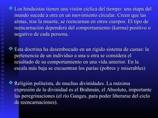  Los hinduistas tienen una visión cíclica del tiempo: una etapa delLos hinduistas tienen una visión cíclica del tiempo: una etapa del
mundo sucede a otra en un movimiento circular. Creen que lasmundo sucede a otra en un movimiento circular. Creen que las
almas, tras la muerte, se reencarnan en otros cuerpos. El tipo dealmas, tras la muerte, se reencarnan en otros cuerpos. El tipo de
reencarnación dependerá del comportamiento (karma) positivo oreencarnación dependerá del comportamiento (karma) positivo o
negativo de cada persona.negativo de cada persona.
 Esta doctrina ha desembocado en un rígido sistema de castas: laEsta doctrina ha desembocado en un rígido sistema de castas: la
pertenencia de un individuo a una u otra se considera elpertenencia de un individuo a una u otra se considera el
resultado de su comportamiento en una vida anterior. En laresultado de su comportamiento en una vida anterior. En la
escala más baja se encuentran los parias (pobres y miserables)escala más baja se encuentran los parias (pobres y miserables)
 Religión politeísta, de muchas divinidades. La máximaReligión politeísta, de muchas divinidades. La máxima
expresión de la divinidad es el Brahmán, el Absoluto, importanteexpresión de la divinidad es el Brahmán, el Absoluto, importante
las peregrinaciones (el río Ganges, para poder liberarse del ciclolas peregrinaciones (el río Ganges, para poder liberarse del ciclo
de reencarnaciones).de reencarnaciones).
 