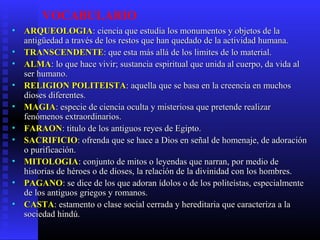 VOCABULARIO
• ARQUEOLOGIAARQUEOLOGIA: ciencia que estudia los monumentos y objetos de la: ciencia que estudia los monumentos y objetos de la
antigüedad a través de los restos que han quedado de la actividad humana.antigüedad a través de los restos que han quedado de la actividad humana.
• TRANSCENDENTETRANSCENDENTE: que esta más allá de los limites de lo material.: que esta más allá de los limites de lo material.
• ALMAALMA: lo que hace vivir; sustancia espiritual que unida al cuerpo, da vida al: lo que hace vivir; sustancia espiritual que unida al cuerpo, da vida al
ser humano.ser humano.
• RELIGION POLITEISTARELIGION POLITEISTA: aquella que se basa en la creencia en muchos: aquella que se basa en la creencia en muchos
dioses diferentes.dioses diferentes.
• MAGIAMAGIA: especie de ciencia oculta y misteriosa que pretende realizar: especie de ciencia oculta y misteriosa que pretende realizar
fenómenos extraordinarios.fenómenos extraordinarios.
• FARAONFARAON: titulo de los antiguos reyes de Egipto.: titulo de los antiguos reyes de Egipto.
• SACRIFICIOSACRIFICIO: ofrenda que se hace a Dios en señal de homenaje, de adoración: ofrenda que se hace a Dios en señal de homenaje, de adoración
o purificación.o purificación.
• MITOLOGIAMITOLOGIA: conjunto de mitos o leyendas que narran, por medio de: conjunto de mitos o leyendas que narran, por medio de
historias de héroes o de dioses, la relación de la divinidad con los hombres.historias de héroes o de dioses, la relación de la divinidad con los hombres.
• PAGANOPAGANO: se dice de los que adoran ídolos o de los politeístas, especialmente: se dice de los que adoran ídolos o de los politeístas, especialmente
de los antiguos griegos y romanos.de los antiguos griegos y romanos.
• CASTACASTA: estamento o clase social cerrada y hereditaria que caracteriza a la: estamento o clase social cerrada y hereditaria que caracteriza a la
sociedad hindú.sociedad hindú.
 