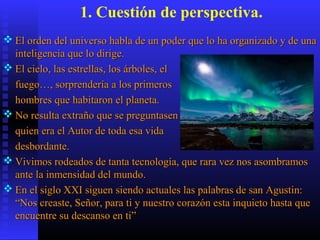1. Cuestión de perspectiva.
 El orden del universo habla de un poder que lo ha organizado y de unaEl orden del universo habla de un poder que lo ha organizado y de una
inteligencia que lo dirige.inteligencia que lo dirige.
 El cielo, las estrellas, los árboles, elEl cielo, las estrellas, los árboles, el
fuego…, sorprendería a los primerosfuego…, sorprendería a los primeros
hombres que habitaron el planeta.hombres que habitaron el planeta.
 No resulta extraño que se preguntasenNo resulta extraño que se preguntasen
quien era el Autor de toda esa vidaquien era el Autor de toda esa vida
desbordante.desbordante.
 Vivimos rodeados de tanta tecnología, que rara vez nos asombramosVivimos rodeados de tanta tecnología, que rara vez nos asombramos
ante la inmensidad del mundo.ante la inmensidad del mundo.
 En el siglo XXI siguen siendo actuales las palabras de san Agustin:En el siglo XXI siguen siendo actuales las palabras de san Agustin:
“Nos creaste, Señor, para ti y nuestro corazón esta inquieto hasta que“Nos creaste, Señor, para ti y nuestro corazón esta inquieto hasta que
encuentre su descanso en ti”encuentre su descanso en ti”
 
