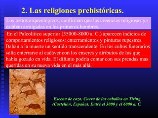 2. Las religiones prehistóricas.
Los restos arqueológicos, confirman que las creencias religiosas ya
estaban arraigadas en los primeros hombres.
En el Paleolítico superior (35000-8000 a. C.) aparecen indicios de
comportamientos religiosos: enterramientos y pinturas rupestres.
Daban a la muerte un sentido transcendente. En los cultos funerarios
solía enterrarse al cadáver con los enseres y atributos de los que
había gozado en vida. El difunto podría contar con sus prendas mas
queridas en su nueva vida en el más allá.
Escena de caza. Cueva de los caballos en Tiring
(Castellón, España). Entre el 3000 y el 6000 a. C.
 