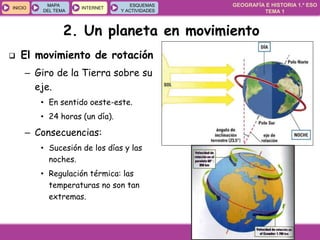 GEOGRAFÍA E HISTORIA 1.º ESO
TEMA 1
INICIOINICIO
MAPA
DEL TEMA
MAPA
DEL TEMA
INTERNETINTERNET
ESQUEMAS
Y ACTIVIDADES
ESQUEMAS
Y ACTIVIDADES
2. Un planeta en movimiento
 El movimiento de rotación
– Giro de la Tierra sobre su
eje.
• En sentido oeste-este.
• 24 horas (un día).
– Consecuencias:
• Sucesión de los días y las
noches.
• Regulación térmica: las
temperaturas no son tan
extremas.
 