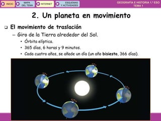 GEOGRAFÍA E HISTORIA 1.º ESO
TEMA 1
INICIOINICIO
MAPA
DEL TEMA
MAPA
DEL TEMA
INTERNETINTERNET
ESQUEMAS
Y ACTIVIDADES
ESQUEMAS
Y ACTIVIDADES
 El movimiento de traslación
– Giro de la Tierra alrededor del Sol.
• Órbita elíptica.
• 365 días, 6 horas y 9 minutos.
• Cada cuatro años, se añade un día (un año bisiesto, 366 días).
2. Un planeta en movimiento
 