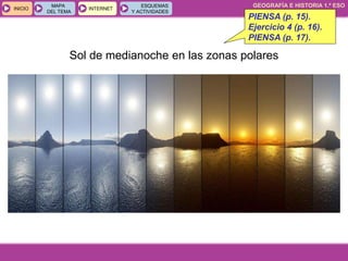 GEOGRAFÍA E HISTORIA 1.º ESO
TEMA 1
INICIOINICIO
MAPA
DEL TEMA
MAPA
DEL TEMA
INTERNETINTERNET
ESQUEMAS
Y ACTIVIDADES
ESQUEMAS
Y ACTIVIDADES
Sol de medianoche en las zonas polares
PIENSA (p. 15).
Ejercicio 4 (p. 16).
PIENSA (p. 17).
 