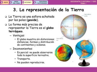 GEOGRAFÍA E HISTORIA 1.º ESO
TEMA 1
INICIOINICIO
MAPA
DEL TEMA
MAPA
DEL TEMA
INTERNETINTERNET
ESQUEMAS
Y ACTIVIDADES
ESQUEMAS
Y ACTIVIDADES
3. La representación de la Tierra
 La Tierra es una esfera achatada
por los polos (geoide).
 La forma más precisa de
representar la Tierra es el globo
terráqueo.
– Ventajas:
• El globo muestra sin distorsiones
distancias, formas y distribución
de continentes y océanos.
– Inconvenientes:
• Es parcial: no puede observarse
toda la superficie terrestre.
• Transporte.
• No pueden reproducirse.
 