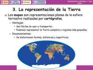 GEOGRAFÍA E HISTORIA 1.º ESO
TEMA 1
INICIOINICIO
MAPA
DEL TEMA
MAPA
DEL TEMA
INTERNETINTERNET
ESQUEMAS
Y ACTIVIDADES
ESQUEMAS
Y ACTIVIDADES
 Los mapas son representaciones planas de la esfera
terrestre realizadas por cartógrafos.
– Ventajas:
• Son fáciles de usar y transportar.
• Podemos representar la Tierra completa o regiones más pequeñas.
– Inconvenientes:
• Se distorsionan formas, distancias y superficies.
3. La representación de la Tierra
 