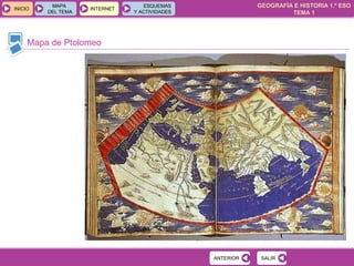 GEOGRAFÍA E HISTORIA 1.º ESO
TEMA 1
INICIOINICIO
MAPA
DEL TEMA
MAPA
DEL TEMA
INTERNETINTERNET
ESQUEMAS
Y ACTIVIDADES
ESQUEMAS
Y ACTIVIDADES
Mapa de Ptolomeo
SALIRSALIRANTERIORANTERIOR
 