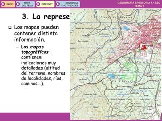 GEOGRAFÍA E HISTORIA 1.º ESO
TEMA 1
INICIOINICIO
MAPA
DEL TEMA
MAPA
DEL TEMA
INTERNETINTERNET
ESQUEMAS
Y ACTIVIDADES
ESQUEMAS
Y ACTIVIDADES
 Los mapas pueden
contener distinta
información.
– Los mapas
topográficos:
contienen
indicaciones muy
detalladas (altitud
del terreno, nombres
de localidades, ríos,
caminos...).
3. La representación de la Tierra
 