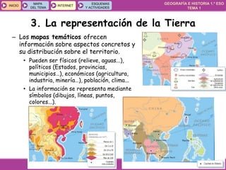 GEOGRAFÍA E HISTORIA 1.º ESO
TEMA 1
INICIOINICIO
MAPA
DEL TEMA
MAPA
DEL TEMA
INTERNETINTERNET
ESQUEMAS
Y ACTIVIDADES
ESQUEMAS
Y ACTIVIDADES
– Los mapas temáticos ofrecen
información sobre aspectos concretos y
su distribución sobre el territorio.
• Pueden ser físicos (relieve, aguas...),
políticos (Estados, provincias,
municipios…), económicos (agricultura,
industria, minería…), población, clima...
• La información se representa mediante
símbolos (dibujos, líneas, puntos,
colores...).
3. La representación de la Tierra
 
