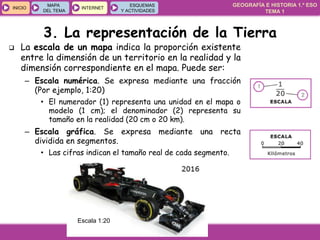 GEOGRAFÍA E HISTORIA 1.º ESO
TEMA 1
INICIOINICIO
MAPA
DEL TEMA
MAPA
DEL TEMA
INTERNETINTERNET
ESQUEMAS
Y ACTIVIDADES
ESQUEMAS
Y ACTIVIDADES
 La escala de un mapa indica la proporción existente
entre la dimensión de un territorio en la realidad y la
dimensión correspondiente en el mapa. Puede ser:
– Escala numérica. Se expresa mediante una fracción
(Por ejemplo, 1:20)
• El numerador (1) representa una unidad en el mapa o
modelo (1 cm); el denominador (2) representa su
tamaño en la realidad (20 cm o 20 km).
– Escala gráfica. Se expresa mediante una recta
dividida en segmentos.
• Las cifras indican el tamaño real de cada segmento.
Escala 1:20
3. La representación de la Tierra
 