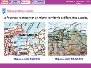 GEOGRAFÍA E HISTORIA 1.º ESO
TEMA 1
INICIOINICIO
MAPA
DEL TEMA
MAPA
DEL TEMA
INTERNETINTERNET
ESQUEMAS
Y ACTIVIDADES
ESQUEMAS
Y ACTIVIDADES
Mapas a distintas escalas
Mapa a escala 1:200.000 Mapa a escala 1:1.000.000
 Podemos representar un mismo territorio a diferentes escalas.
 