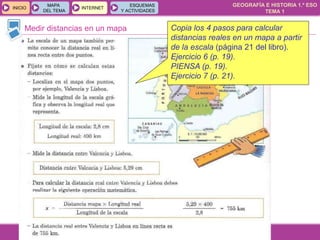 GEOGRAFÍA E HISTORIA 1.º ESO
TEMA 1
INICIOINICIO
MAPA
DEL TEMA
MAPA
DEL TEMA
INTERNETINTERNET
ESQUEMAS
Y ACTIVIDADES
ESQUEMAS
Y ACTIVIDADES
Medir distancias en un mapa Copia los 4 pasos para calcular
distancias reales en un mapa a partir
de la escala (página 21 del libro).
Ejercicio 6 (p. 19).
PIENSA (p. 19).
Ejercicio 7 (p. 21).
 