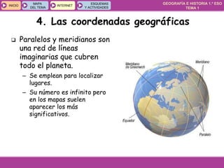 GEOGRAFÍA E HISTORIA 1.º ESO
TEMA 1
INICIOINICIO
MAPA
DEL TEMA
MAPA
DEL TEMA
INTERNETINTERNET
ESQUEMAS
Y ACTIVIDADES
ESQUEMAS
Y ACTIVIDADES
4. Las coordenadas geográficas
 Paralelos y meridianos son
una red de líneas
imaginarias que cubren
todo el planeta.
– Se emplean para localizar
lugares.
– Su número es infinito pero
en los mapas suelen
aparecer los más
significativos.
 