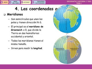 GEOGRAFÍA E HISTORIA 1.º ESO
TEMA 1
INICIOINICIO
MAPA
DEL TEMA
MAPA
DEL TEMA
INTERNETINTERNET
ESQUEMAS
Y ACTIVIDADES
ESQUEMAS
Y ACTIVIDADES
4. Las coordenadas geográficas
 Meridianos
– Son semicírculos que unen los
polos y tienen dirección N-S.
– El principal es el meridiano de
Greenwich o 0, que divide la
Tierra en dos hemisferios:
occidental y oriental.
– Todos los meridianos tienen el
mismo tamaño.
– Sirven para medir la longitud.
 