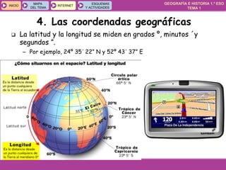 GEOGRAFÍA E HISTORIA 1.º ESO
TEMA 1
INICIOINICIO
MAPA
DEL TEMA
MAPA
DEL TEMA
INTERNETINTERNET
ESQUEMAS
Y ACTIVIDADES
ESQUEMAS
Y ACTIVIDADES
4. Las coordenadas geográficas
 La latitud y la longitud se miden en grados º, minutos ´y
segundos ”.
– Por ejemplo, 24º 35´ 22” N y 52º 43´ 37” E
 