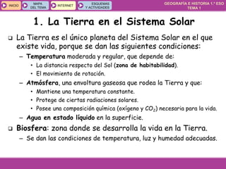 GEOGRAFÍA E HISTORIA 1.º ESO
TEMA 1
INICIOINICIO
MAPA
DEL TEMA
MAPA
DEL TEMA
INTERNETINTERNET
ESQUEMAS
Y ACTIVIDADES
ESQUEMAS
Y ACTIVIDADES
 La Tierra es el único planeta del Sistema Solar en el que
existe vida, porque se dan las siguientes condiciones:
– Temperatura moderada y regular, que depende de:
• La distancia respecto del Sol (zona de habitabilidad).
• El movimiento de rotación.
– Atmósfera, una envoltura gaseosa que rodea la Tierra y que:
• Mantiene una temperatura constante.
• Protege de ciertas radiaciones solares.
• Posee una composición química (oxígeno y CO2) necesaria para la vida.
– Agua en estado líquido en la superficie.
 Biosfera: zona donde se desarrolla la vida en la Tierra.
– Se dan las condiciones de temperatura, luz y humedad adecuadas.
1. La Tierra en el Sistema Solar
 