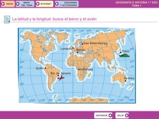 GEOGRAFÍA E HISTORIA 1.º ESO
TEMA 1
INICIOINICIO
MAPA
DEL TEMA
MAPA
DEL TEMA
INTERNETINTERNET
ESQUEMAS
Y ACTIVIDADES
ESQUEMAS
Y ACTIVIDADES
La latitud y la longitud: busca el barco y el avión
SALIRSALIRANTERIORANTERIOR
 