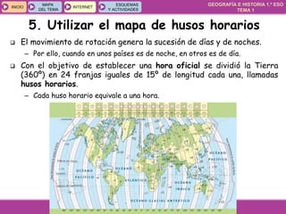 GEOGRAFÍA E HISTORIA 1.º ESO
TEMA 1
INICIOINICIO
MAPA
DEL TEMA
MAPA
DEL TEMA
INTERNETINTERNET
ESQUEMAS
Y ACTIVIDADES
ESQUEMAS
Y ACTIVIDADES
5. Utilizar el mapa de husos horarios
 El movimiento de rotación genera la sucesión de días y de noches.
– Por ello, cuando en unos países es de noche, en otros es de día.
 Con el objetivo de establecer una hora oficial se dividió la Tierra
(360º) en 24 franjas iguales de 15º de longitud cada una, llamadas
husos horarios.
– Cada huso horario equivale a una hora.
 