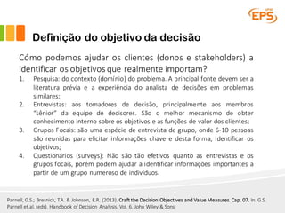 Definição do objetivo da decisão
Cómo podemos ajudar os clientes (donos e stakeholders) a
identificar os objetivos que realmente importam?
1. Pesquisa: do contexto (domínio) do problema. A principal fonte devem ser a
literatura prévia e a experiência do analista de decisões em problemas
similares;
2. Entrevistas: aos tomadores de decisão, principalmente aos membros
“sênior” da equipe de decisores. São o melhor mecanismo de obter
conhecimento interno sobre os objetivos e as funções de valor dos clientes;
3. Grupos Focais: são uma espécie de entrevista de grupo, onde 6-10 pessoas
são reunidas para elicitar informações chave e desta forma, identificar os
objetivos;
4. Questionários (surveys): Não são tão efetivos quanto as entrevistas e os
grupos focais, porém podem ajudar a identificar informações importantes a
partir de um grupo numeroso de indivíduos.
Parnell,	G.S.;	Bresnick,	T.A.	&	Johnson,	E.R.	(2013).	Craft the Decision Objectives and Value Measures.	Cap.	07. In:	G.S.	
Parnell et.al.	(eds).	Handbook of Decision Analysis.	Vol.	6.	John	Wiley &	Sons
 