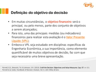 Definição do objetivo da decisão
Parnell,	G.S.;	Bresnick,	T.A.	&	Johnson,	E.R.	(2013).	Craft the Decision Objectives and Value Measures.	Cap.	07. In:	G.S.	
Parnell et.al.	(eds).	Handbook of Decision Analysis.	Vol.	6.	John	Wiley &	Sons
• Em	muitas	circunstâncias,	o	objetivo	financeiro	será	o	
principal,	ou	pelo	menos,	parte	dos	conjunto	de	objetivos	
a	serem	alcançados;
• Para	isto,	uma	das	principais	medidas	(ou	indicadores)	
financeiros	para	realizar	esta	avaliação	é	o	Valor	Presente	
Líquido	(VPL);
• Embora	o	VPL	seja	estudado	em	disciplinas	específicas	da	
Engenharia	Econômica,	a	sua	importância,	como	elemento	
quantificável	de	muitos	objetivos	de	decisão,	faz	com	que	
seja	necessária	uma	breve	apresentação.
 