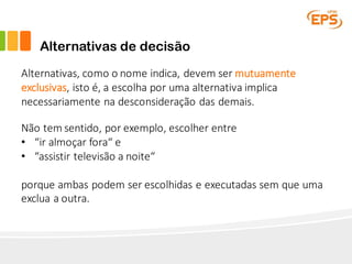 Alternativas de decisão
Alternativas,	como o	nome indica,	devem ser mutuamente
exclusivas,	isto é,	a	escolha por uma alternativa implica
necessariamente na desconsideração das	demais.
Não tem	sentido,	por exemplo,	escolher entre
• “ir almoçar fora“	e	
• “assistir televisão a	noite“	
porque ambas podem ser escolhidas e	executadas sem que uma
exclua a	outra.
 