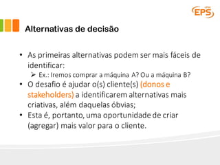 Alternativas de decisão
• As	primeiras	alternativas	podem	ser	mais	fáceis	de	
identificar:
Ø Ex.:	Iremos	comprar	a	máquina	A?	Ou	a	máquina	B?
• O	desafio	é	ajudar	o(s)	cliente(s)	(donos	e	
stakeholders) a	identificarem	alternativas	mais	
criativas,	além	daquelas	óbvias;
• Esta	é,	portanto,	uma	oportunidade	de	criar	
(agregar)	mais	valor	para	o	cliente.
 
