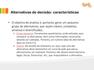 Alternativas de decisão: características
• O	objetivo	do	analista	é,	portanto,	gerar	um	pequeno	
grupo	de	alternativas,	que	sejam	viáveis,	completas,	
atrativas	e	diversificadas;
Ø Grupo	pequeno:	Ferramentas	quantitativas	serão	utilizadas	para	
comparar	as	alternativas,	bem	como	informações	necessárias	
deverão	ser	coletadas.	Portanto,	um	número	ideal	de	alternativas	
deve	ser	entre	3-5;
Ø Viáveis:	No	sentido	de	realizáveis,	ou	seja,	cada	uma	das	
alternativas	deve	representar	um	curso	de	ação	que	possa,	
efetivamente,	ser	realizável.	Portanto,	não	devem	existir	barreiras	
legais,	físicas,	financeiras,	etc.,	que	impossibilitem	a	alternativa.
 