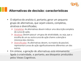 Alternativas de decisão: características
• O	objetivo	do	analista	é,	portanto,	gerar	um	pequeno	
grupo	de	alternativas,	que	sejam	viáveis,	completas,	
atrativas	e	diversificadas;
Ø Completas:	As	alternativas	devem	indicar	uma	descrição	completa	
do	curso	de	ação;
Ø Atrativas:	Devem	possuir	um	grau	de	atratividade,	ou	seja,	que	a	
escolha	de	um	ou	outro	curso	de	ação	chame	a	atenção	e	
interesse	dos	clientes;
Ø Diversificadas:	As	alternativas	devem,	na	maioria	do	possível,	
representar	cursos	de	ação	significativamente	diferentes	um	dos	
outros.
• Em	síntese,	a	geração	de	alternativas	está	intimamente	
ligada	à	criatividade,	e	portanto,	aos	bloqueios	produzidos	
pelos	Vieses	Cognitivos.
 