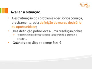 Avaliar a situação
• A	estruturação	dos	problemas	decisórios	começa,	
precisamente,	pela	definição	do	marco	decisório	
ou	oportunidade;
• Uma	definição	pobre	leva	a	uma	resolução	pobre.
Ø “Fizemos	um	excelente	trabalho	solucionando	 o	problema	
errado”...
• Quantas	decisões	podemos	fazer?
 