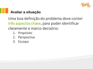 Avaliar a situação
Uma	boa	definição	do	problema	deve	conter	
três	aspectos	chave,	para	poder	identificar	
claramente	o	marco	decisório:
1. Propósito
2. Perspectiva
3. Escopo
 