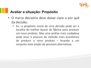 Avaliar a situação: Propósito
• O marco decisório deve deixar claro o por quê
da decisão;
• Ex.: o propósito inicial de uma decisão pode ser a
escolha do melhor layout de fábrica para produzir
um novo produto. Mas uma análise mais cuidadosa
pode levar à procura do método mais econômico
de produzir o novo produto – levando a um
conjunto mais amplo de possíveis alternativas.
 