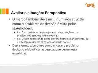 Avaliar a situação: Perspectiva
• O	marco	também	deve	incluir	um	indicativo	de	
como	o	problema	de	decisão	é	visto	pelos	
stakeholders;
Ø Ex.:	É	um	problema	de	planejamento	da	produção	ou	um	
problema	de	estratégia	de	marketing?
Ø Ex.:	Devemos	pensar	do	ponto	de	vista	financeiro	unicamente,	ou	
existe	algum	aspecto	de	responsabilidade	 social?
• Desta	forma,	saberemos	como	encarar	o	problema	
decisório	e	identificar	às	pessoas	que	devem	estar	
envolvidas.
 