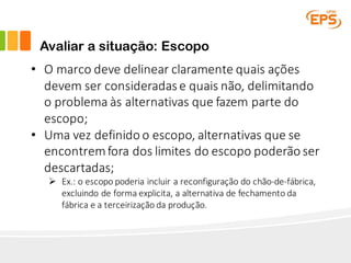 Avaliar a situação: Escopo
• O	marco	deve	delinear	claramente	quais	ações	
devem	ser	consideradas	e	quais	não,	delimitando	
o	problema	às	alternativas	que	fazem	parte	do	
escopo;
• Uma	vez	definido	o	escopo,	alternativas	que	se	
encontrem	fora	dos	limites	do	escopo	poderão	ser	
descartadas;
Ø Ex.:	o	escopo	poderia	incluir	a	reconfiguração	do	chão-de-fábrica,	
excluindo	de	forma	explicita,	a	alternativa	de	fechamento	da	
fábrica	e	a	terceirização	da	produção.
 