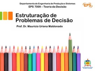 Estruturação de
Problemas de Decisão
Prof. Dr. Mauricio Uriona Maldonado
EPS 7009 – Teoria da Decisão
Departamentode Engenharia de Produçãoe Sistemas
 