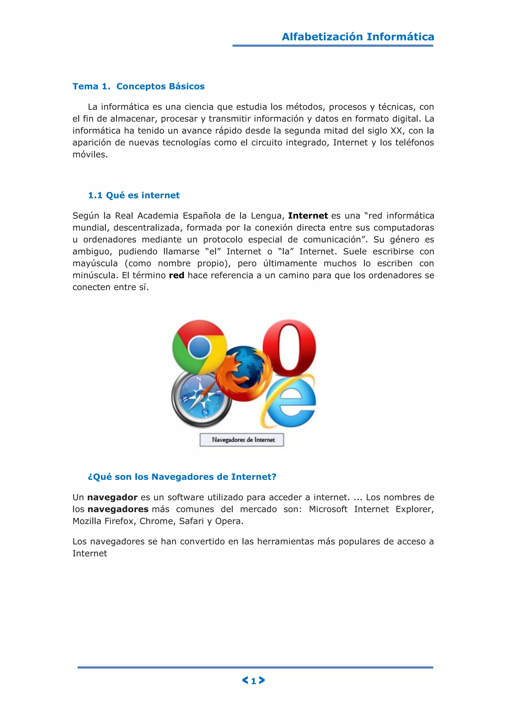 Alfabetización Informática
< 1 >
Tema 1. Conceptos Básicos
La informática es una ciencia que estudia los métodos, procesos y técnicas, con
el fin de almacenar, procesar y transmitir información y datos en formato digital. La
informática ha tenido un avance rápido desde la segunda mitad del siglo XX, con la
aparición de nuevas tecnologías como el circuito integrado, Internet y los teléfonos
móviles.
1.1 Qué es internet
Según la Real Academia Española de la Lengua, Internet es una “red informática
mundial, descentralizada, formada por la conexión directa entre sus computadoras
u ordenadores mediante un protocolo especial de comunicación”. Su género es
ambiguo, pudiendo llamarse “el” Internet o “la” Internet. Suele escribirse con
mayúscula (como nombre propio), pero últimamente muchos lo escriben con
minúscula. El término red hace referencia a un camino para que los ordenadores se
conecten entre sí.
¿Qué son los Navegadores de Internet?
Un navegador es un software utilizado para acceder a internet. ... Los nombres de
los navegadores más comunes del mercado son: Microsoft Internet Explorer,
Mozilla Firefox, Chrome, Safari y Opera.
Los navegadores se han convertido en las herramientas más populares de acceso a
Internet
 