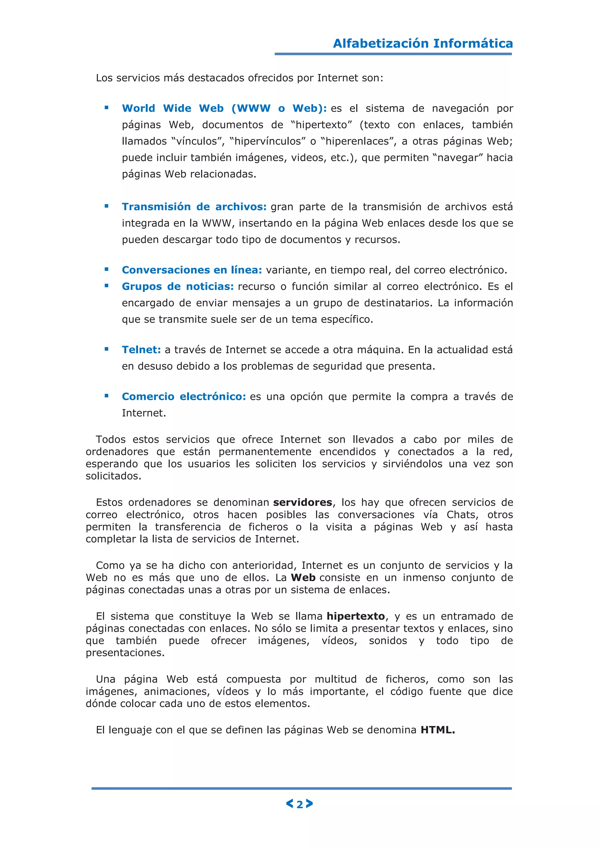 Alfabetización Informática
< 2 >
Los servicios más destacados ofrecidos por Internet son:
 World Wide Web (WWW o Web): es el sistema de navegación por
páginas Web, documentos de “hipertexto” (texto con enlaces, también
llamados “vínculos”, “hipervínculos” o “hiperenlaces”, a otras páginas Web;
puede incluir también imágenes, videos, etc.), que permiten “navegar” hacia
páginas Web relacionadas.
 Transmisión de archivos: gran parte de la transmisión de archivos está
integrada en la WWW, insertando en la página Web enlaces desde los que se
pueden descargar todo tipo de documentos y recursos.
 Conversaciones en línea: variante, en tiempo real, del correo electrónico.
 Grupos de noticias: recurso o función similar al correo electrónico. Es el
encargado de enviar mensajes a un grupo de destinatarios. La información
que se transmite suele ser de un tema específico.
 Telnet: a través de Internet se accede a otra máquina. En la actualidad está
en desuso debido a los problemas de seguridad que presenta.
 Comercio electrónico: es una opción que permite la compra a través de
Internet.
Todos estos servicios que ofrece Internet son llevados a cabo por miles de
ordenadores que están permanentemente encendidos y conectados a la red,
esperando que los usuarios les soliciten los servicios y sirviéndolos una vez son
solicitados.
Estos ordenadores se denominan servidores, los hay que ofrecen servicios de
correo electrónico, otros hacen posibles las conversaciones vía Chats, otros
permiten la transferencia de ficheros o la visita a páginas Web y así hasta
completar la lista de servicios de Internet.
Como ya se ha dicho con anterioridad, Internet es un conjunto de servicios y la
Web no es más que uno de ellos. La Web consiste en un inmenso conjunto de
páginas conectadas unas a otras por un sistema de enlaces.
El sistema que constituye la Web se llama hipertexto, y es un entramado de
páginas conectadas con enlaces. No sólo se limita a presentar textos y enlaces, sino
que también puede ofrecer imágenes, vídeos, sonidos y todo tipo de
presentaciones.
Una página Web está compuesta por multitud de ficheros, como son las
imágenes, animaciones, vídeos y lo más importante, el código fuente que dice
dónde colocar cada uno de estos elementos.
El lenguaje con el que se definen las páginas Web se denomina HTML.
 