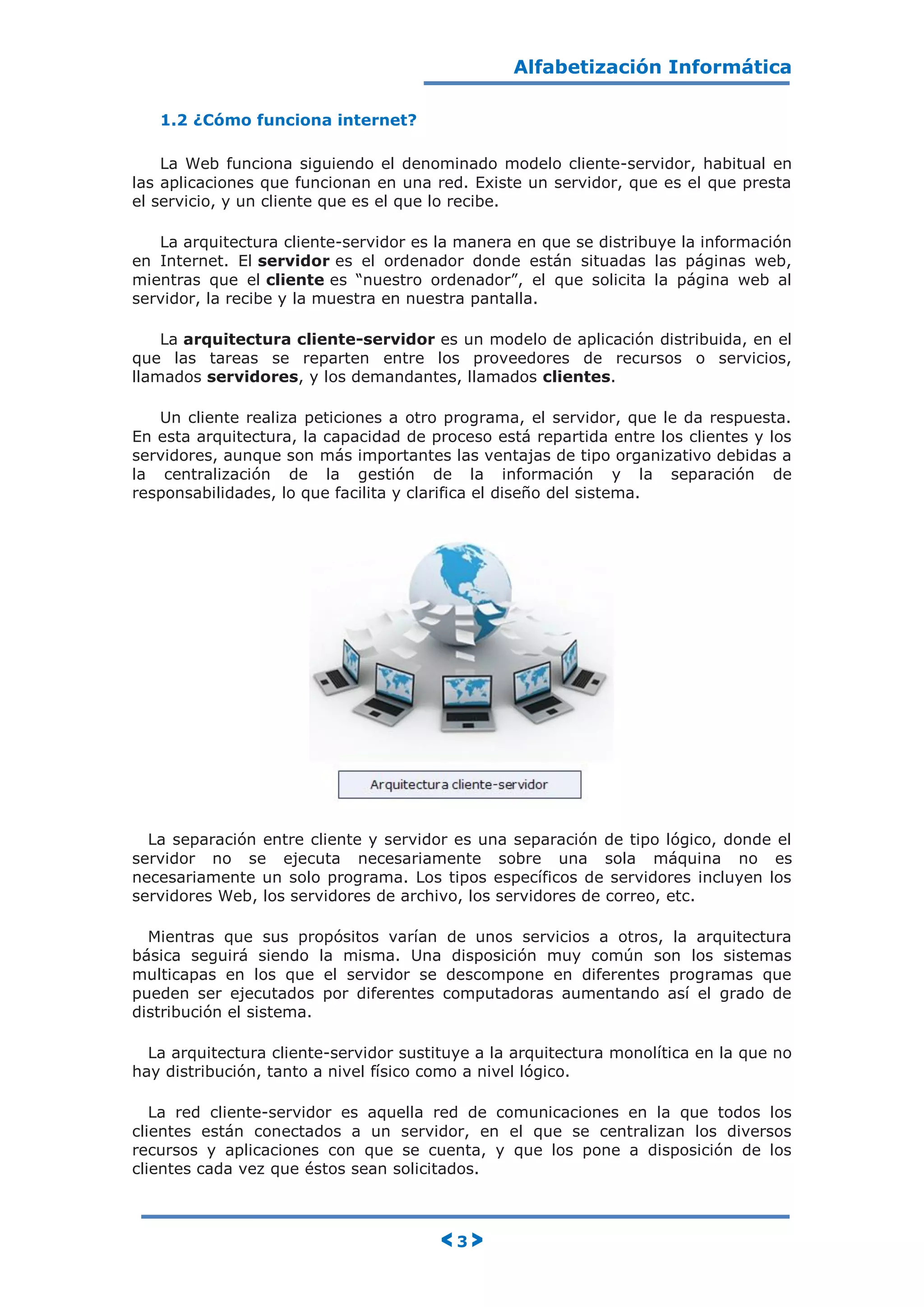 Alfabetización Informática
< 3 >
1.2 ¿Cómo funciona internet?
La Web funciona siguiendo el denominado modelo cliente-servidor, habitual en
las aplicaciones que funcionan en una red. Existe un servidor, que es el que presta
el servicio, y un cliente que es el que lo recibe.
La arquitectura cliente-servidor es la manera en que se distribuye la información
en Internet. El servidor es el ordenador donde están situadas las páginas web,
mientras que el cliente es “nuestro ordenador”, el que solicita la página web al
servidor, la recibe y la muestra en nuestra pantalla.
La arquitectura cliente-servidor es un modelo de aplicación distribuida, en el
que las tareas se reparten entre los proveedores de recursos o servicios,
llamados servidores, y los demandantes, llamados clientes.
Un cliente realiza peticiones a otro programa, el servidor, que le da respuesta.
En esta arquitectura, la capacidad de proceso está repartida entre los clientes y los
servidores, aunque son más importantes las ventajas de tipo organizativo debidas a
la centralización de la gestión de la información y la separación de
responsabilidades, lo que facilita y clarifica el diseño del sistema.
La separación entre cliente y servidor es una separación de tipo lógico, donde el
servidor no se ejecuta necesariamente sobre una sola máquina no es
necesariamente un solo programa. Los tipos específicos de servidores incluyen los
servidores Web, los servidores de archivo, los servidores de correo, etc.
Mientras que sus propósitos varían de unos servicios a otros, la arquitectura
básica seguirá siendo la misma. Una disposición muy común son los sistemas
multicapas en los que el servidor se descompone en diferentes programas que
pueden ser ejecutados por diferentes computadoras aumentando así el grado de
distribución el sistema.
La arquitectura cliente-servidor sustituye a la arquitectura monolítica en la que no
hay distribución, tanto a nivel físico como a nivel lógico.
La red cliente-servidor es aquella red de comunicaciones en la que todos los
clientes están conectados a un servidor, en el que se centralizan los diversos
recursos y aplicaciones con que se cuenta, y que los pone a disposición de los
clientes cada vez que éstos sean solicitados.
 