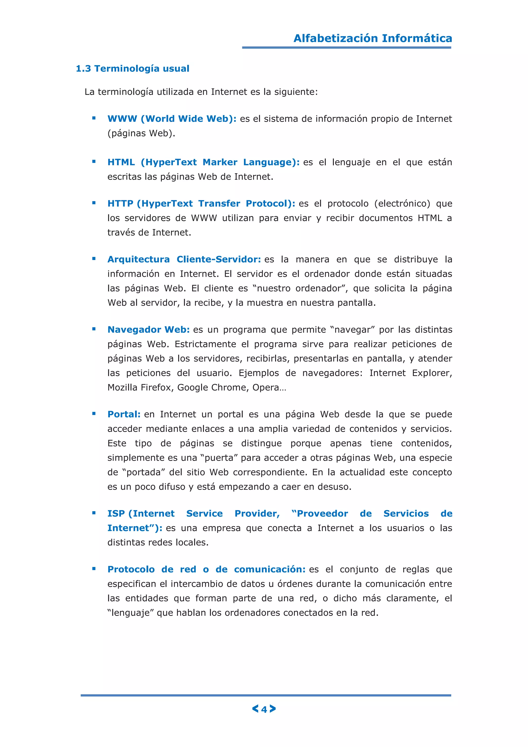 Alfabetización Informática
< 4 >
1.3 Terminología usual
La terminología utilizada en Internet es la siguiente:
 WWW (World Wide Web): es el sistema de información propio de Internet
(páginas Web).
 HTML (HyperText Marker Language): es el lenguaje en el que están
escritas las páginas Web de Internet.
 HTTP (HyperText Transfer Protocol): es el protocolo (electrónico) que
los servidores de WWW utilizan para enviar y recibir documentos HTML a
través de Internet.
 Arquitectura Cliente-Servidor: es la manera en que se distribuye la
información en Internet. El servidor es el ordenador donde están situadas
las páginas Web. El cliente es “nuestro ordenador”, que solicita la página
Web al servidor, la recibe, y la muestra en nuestra pantalla.
 Navegador Web: es un programa que permite “navegar” por las distintas
páginas Web. Estrictamente el programa sirve para realizar peticiones de
páginas Web a los servidores, recibirlas, presentarlas en pantalla, y atender
las peticiones del usuario. Ejemplos de navegadores: Internet Explorer,
Mozilla Firefox, Google Chrome, Opera…
 Portal: en Internet un portal es una página Web desde la que se puede
acceder mediante enlaces a una amplia variedad de contenidos y servicios.
Este tipo de páginas se distingue porque apenas tiene contenidos,
simplemente es una “puerta” para acceder a otras páginas Web, una especie
de “portada” del sitio Web correspondiente. En la actualidad este concepto
es un poco difuso y está empezando a caer en desuso.
 ISP (Internet Service Provider, “Proveedor de Servicios de
Internet”): es una empresa que conecta a Internet a los usuarios o las
distintas redes locales.
 Protocolo de red o de comunicación: es el conjunto de reglas que
especifican el intercambio de datos u órdenes durante la comunicación entre
las entidades que forman parte de una red, o dicho más claramente, el
“lenguaje” que hablan los ordenadores conectados en la red.
 