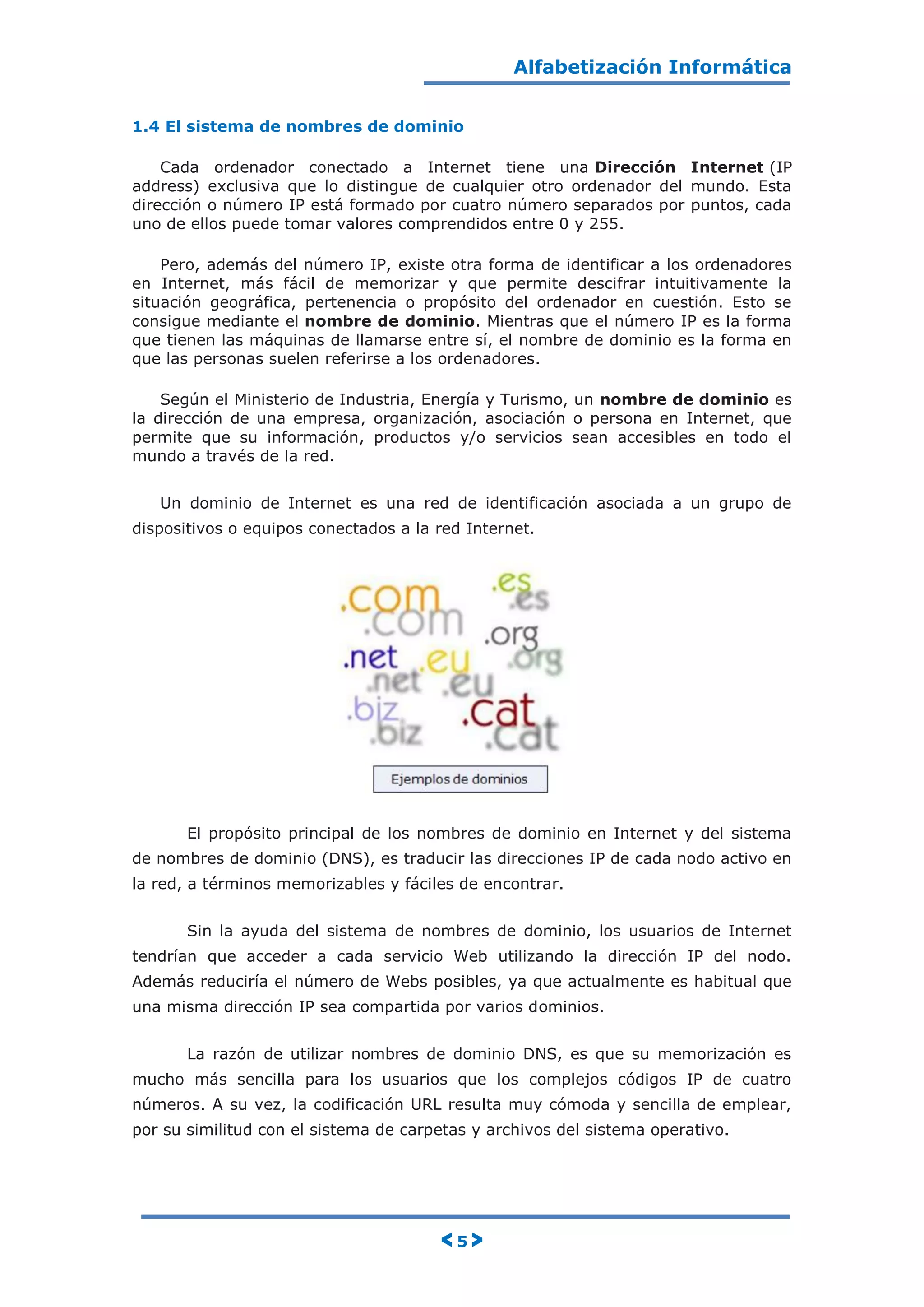 Alfabetización Informática
< 5 >
1.4 El sistema de nombres de dominio
Cada ordenador conectado a Internet tiene una Dirección Internet (IP
address) exclusiva que lo distingue de cualquier otro ordenador del mundo. Esta
dirección o número IP está formado por cuatro número separados por puntos, cada
uno de ellos puede tomar valores comprendidos entre 0 y 255.
Pero, además del número IP, existe otra forma de identificar a los ordenadores
en Internet, más fácil de memorizar y que permite descifrar intuitivamente la
situación geográfica, pertenencia o propósito del ordenador en cuestión. Esto se
consigue mediante el nombre de dominio. Mientras que el número IP es la forma
que tienen las máquinas de llamarse entre sí, el nombre de dominio es la forma en
que las personas suelen referirse a los ordenadores.
Según el Ministerio de Industria, Energía y Turismo, un nombre de dominio es
la dirección de una empresa, organización, asociación o persona en Internet, que
permite que su información, productos y/o servicios sean accesibles en todo el
mundo a través de la red.
Un dominio de Internet es una red de identificación asociada a un grupo de
dispositivos o equipos conectados a la red Internet.
El propósito principal de los nombres de dominio en Internet y del sistema
de nombres de dominio (DNS), es traducir las direcciones IP de cada nodo activo en
la red, a términos memorizables y fáciles de encontrar.
Sin la ayuda del sistema de nombres de dominio, los usuarios de Internet
tendrían que acceder a cada servicio Web utilizando la dirección IP del nodo.
Además reduciría el número de Webs posibles, ya que actualmente es habitual que
una misma dirección IP sea compartida por varios dominios.
La razón de utilizar nombres de dominio DNS, es que su memorización es
mucho más sencilla para los usuarios que los complejos códigos IP de cuatro
números. A su vez, la codificación URL resulta muy cómoda y sencilla de emplear,
por su similitud con el sistema de carpetas y archivos del sistema operativo.
 