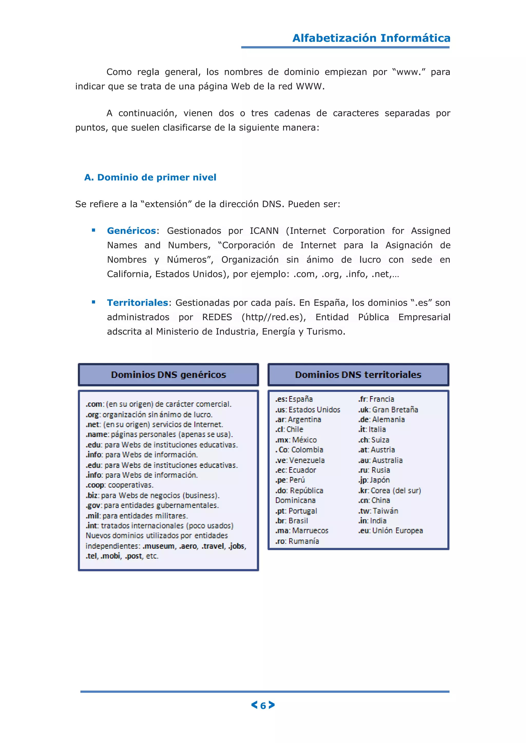 Alfabetización Informática
< 6 >
Como regla general, los nombres de dominio empiezan por “www.” para
indicar que se trata de una página Web de la red WWW.
A continuación, vienen dos o tres cadenas de caracteres separadas por
puntos, que suelen clasificarse de la siguiente manera:
A. Dominio de primer nivel
Se refiere a la “extensión” de la dirección DNS. Pueden ser:
 Genéricos: Gestionados por ICANN (Internet Corporation for Assigned
Names and Numbers, “Corporación de Internet para la Asignación de
Nombres y Números”, Organización sin ánimo de lucro con sede en
California, Estados Unidos), por ejemplo: .com, .org, .info, .net,…
 Territoriales: Gestionadas por cada país. En España, los dominios “.es” son
administrados por REDES (http//red.es), Entidad Pública Empresarial
adscrita al Ministerio de Industria, Energía y Turismo.
 