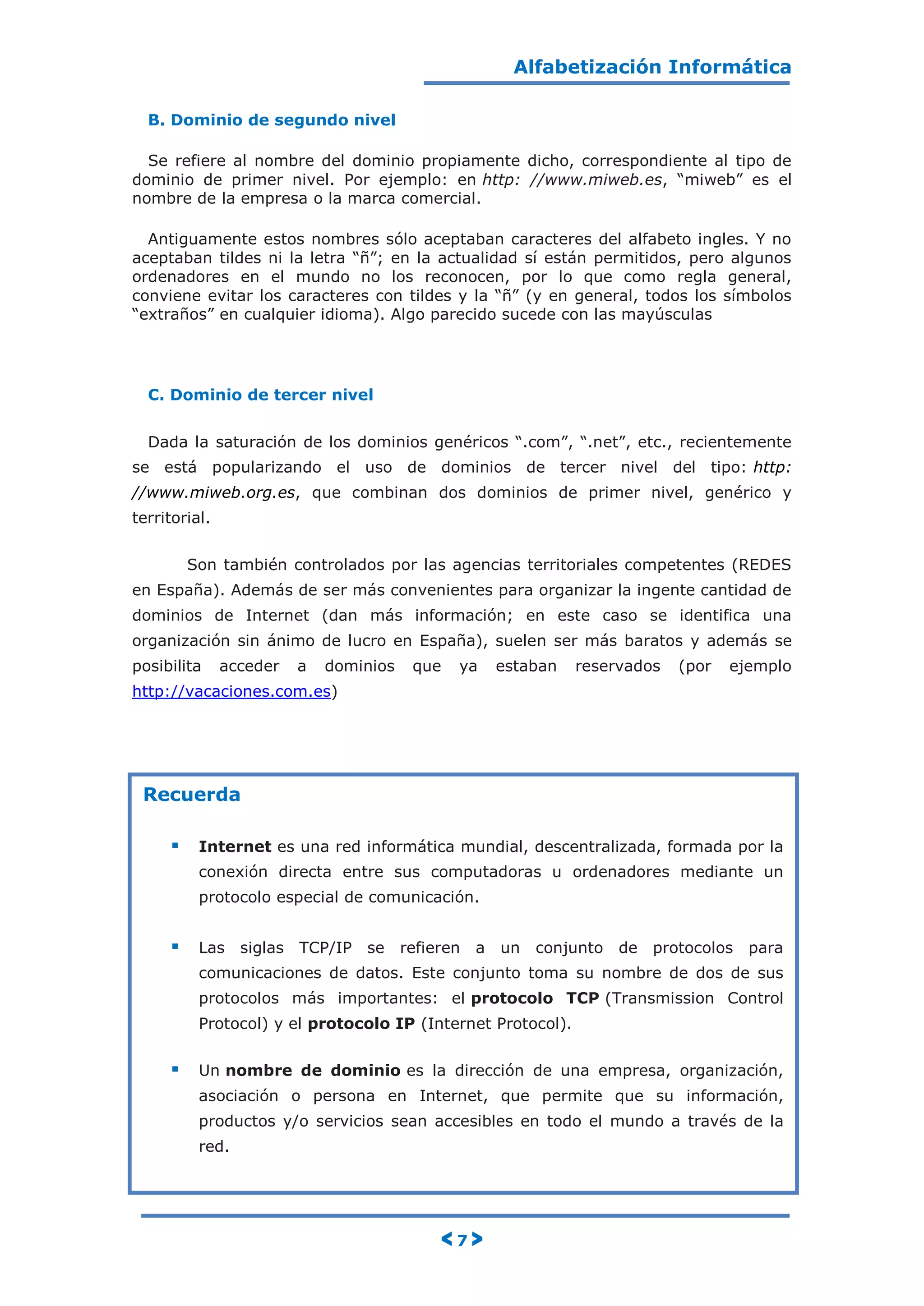 Alfabetización Informática
< 7 >
B. Dominio de segundo nivel
Se refiere al nombre del dominio propiamente dicho, correspondiente al tipo de
dominio de primer nivel. Por ejemplo: en http: //www.miweb.es, “miweb” es el
nombre de la empresa o la marca comercial.
Antiguamente estos nombres sólo aceptaban caracteres del alfabeto ingles. Y no
aceptaban tildes ni la letra “ñ”; en la actualidad sí están permitidos, pero algunos
ordenadores en el mundo no los reconocen, por lo que como regla general,
conviene evitar los caracteres con tildes y la “ñ” (y en general, todos los símbolos
“extraños” en cualquier idioma). Algo parecido sucede con las mayúsculas
C. Dominio de tercer nivel
Dada la saturación de los dominios genéricos “.com”, “.net”, etc., recientemente
se está popularizando el uso de dominios de tercer nivel del tipo: http:
//www.miweb.org.es, que combinan dos dominios de primer nivel, genérico y
territorial.
Son también controlados por las agencias territoriales competentes (REDES
en España). Además de ser más convenientes para organizar la ingente cantidad de
dominios de Internet (dan más información; en este caso se identifica una
organización sin ánimo de lucro en España), suelen ser más baratos y además se
posibilita acceder a dominios que ya estaban reservados (por ejemplo
http://vacaciones.com.es)
Recuerda
 Internet es una red informática mundial, descentralizada, formada por la
conexión directa entre sus computadoras u ordenadores mediante un
protocolo especial de comunicación.
 Las siglas TCP/IP se refieren a un conjunto de protocolos para
comunicaciones de datos. Este conjunto toma su nombre de dos de sus
protocolos más importantes: el protocolo TCP (Transmission Control
Protocol) y el protocolo IP (Internet Protocol).
 Un nombre de dominio es la dirección de una empresa, organización,
asociación o persona en Internet, que permite que su información,
productos y/o servicios sean accesibles en todo el mundo a través de la
red.
 