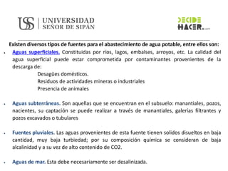 Existen diversos tipos de fuentes para el abastecimiento de agua potable, entre ellos son:
• Aguas superficiales. Constituidas por ríos, lagos, embalses, arroyos, etc. La calidad del
agua superficial puede estar comprometida por contaminantes provenientes de la
descarga de:
Desagües domésticos.
Residuos de actividades mineras o industriales
Presencia de animales
• Aguas subterráneas. Son aquellas que se encuentran en el subsuelo: manantiales, pozos,
nacientes, su captación se puede realizar a través de manantiales, galerías filtrantes y
pozos excavados o tubulares
• Fuentes pluviales. Las aguas provenientes de esta fuente tienen solidos disueltos en baja
cantidad, muy baja turbiedad; por su composición química se consideran de baja
alcalinidad y a su vez de alto contenido de CO2.
• Aguas de mar. Esta debe necesariamente ser desalinizada.
 